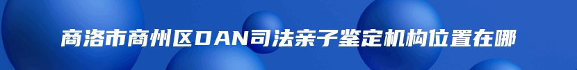 商洛市商州区DAN司法亲子鉴定机构位置在哪