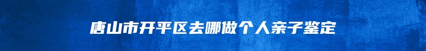 唐山市开平区去哪做个人亲子鉴定