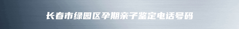 长春市绿园区孕期亲子鉴定电话号码