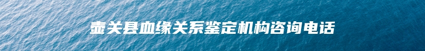 壶关县血缘关系鉴定机构咨询电话