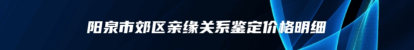 阳泉市郊区亲缘关系鉴定价格明细