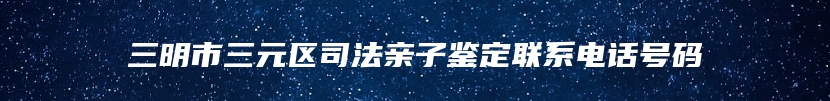 三明市三元区司法亲子鉴定联系电话号码