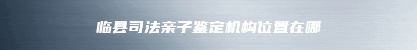 临县司法亲子鉴定机构位置在哪