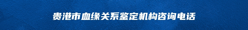 贵港市血缘关系鉴定机构咨询电话