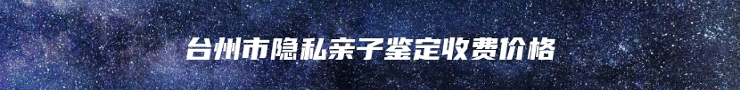 台州市隐私亲子鉴定收费价格