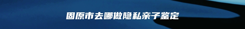 固原市去哪做隐私亲子鉴定