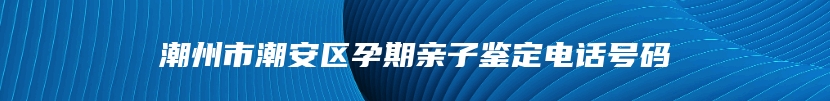 潮州市潮安区孕期亲子鉴定电话号码