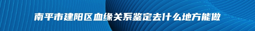 南平市建阳区血缘关系鉴定去什么地方能做