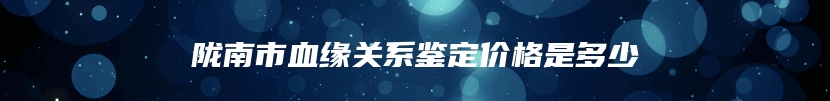 陇南市血缘关系鉴定价格是多少