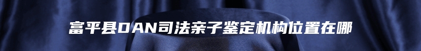 富平县DAN司法亲子鉴定机构位置在哪