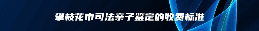 攀枝花市司法亲子鉴定的收费标准