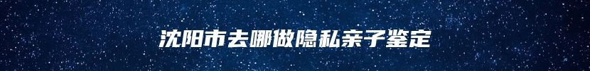 沈阳市去哪做隐私亲子鉴定