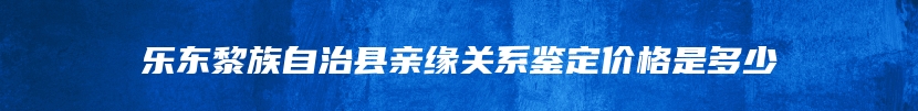 乐东黎族自治县亲缘关系鉴定价格是多少