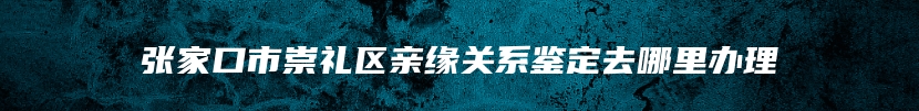 张家口市崇礼区亲缘关系鉴定去哪里办理