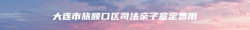 大连市旅顺口区司法亲子鉴定费用