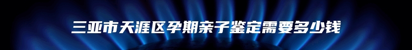 三亚市天涯区孕期亲子鉴定需要多少钱