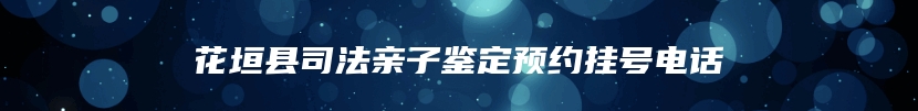 花垣县司法亲子鉴定预约挂号电话