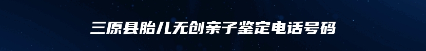 三原县胎儿无创亲子鉴定电话号码