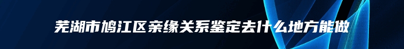 芜湖市鸠江区亲缘关系鉴定去什么地方能做