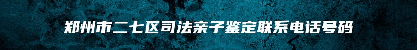 郑州市二七区司法亲子鉴定联系电话号码