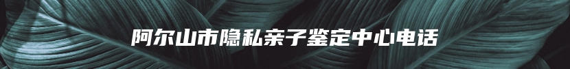 阿尔山市隐私亲子鉴定中心电话