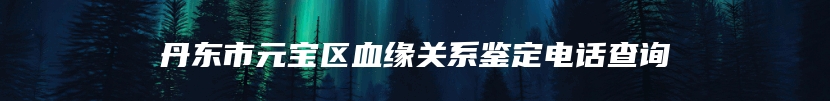 丹东市元宝区血缘关系鉴定电话查询
