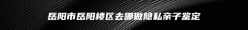 岳阳市岳阳楼区去哪做隐私亲子鉴定