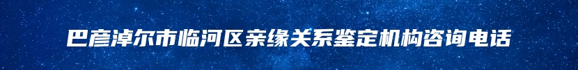 巴彦淖尔市临河区亲缘关系鉴定机构咨询电话