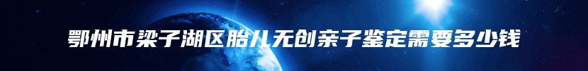 鄂州市梁子湖区胎儿无创亲子鉴定需要多少钱