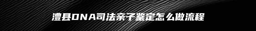 澧县DNA司法亲子鉴定怎么做流程
