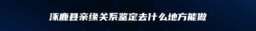 涿鹿县亲缘关系鉴定去什么地方能做