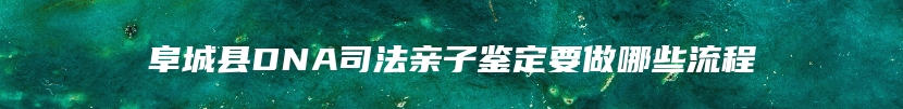 阜城县DNA司法亲子鉴定要做哪些流程