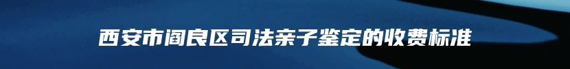 西安市阎良区司法亲子鉴定的收费标准