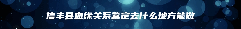 信丰县血缘关系鉴定去什么地方能做