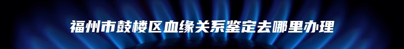 福州市鼓楼区血缘关系鉴定去哪里办理