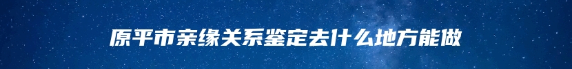 原平市亲缘关系鉴定去什么地方能做