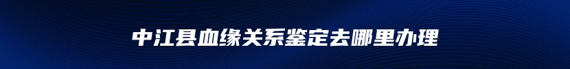 中江县血缘关系鉴定去哪里办理