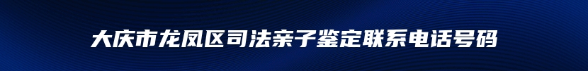 大庆市龙凤区司法亲子鉴定联系电话号码