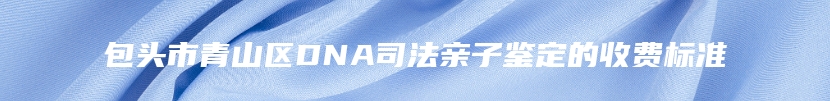 包头市青山区DNA司法亲子鉴定的收费标准