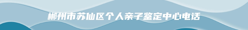 郴州市苏仙区个人亲子鉴定中心电话