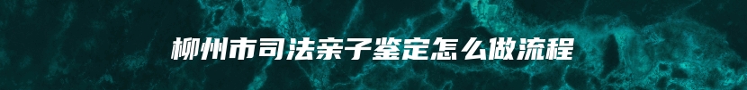 柳州市司法亲子鉴定怎么做流程