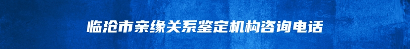 临沧市亲缘关系鉴定机构咨询电话