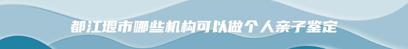 都江堰市哪些机构可以做个人亲子鉴定