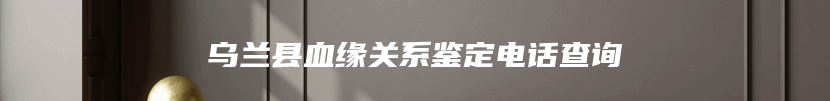 乌兰县血缘关系鉴定电话查询