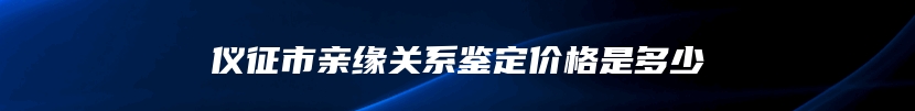 仪征市亲缘关系鉴定价格是多少