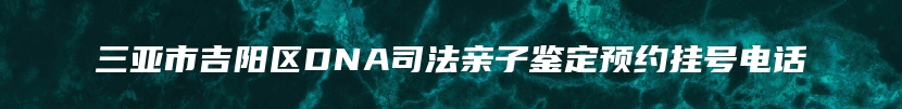 三亚市吉阳区DNA司法亲子鉴定预约挂号电话