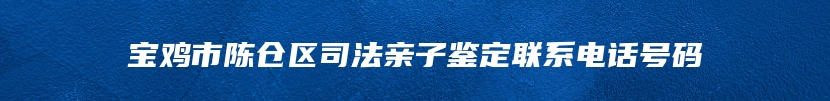 宝鸡市陈仓区司法亲子鉴定联系电话号码