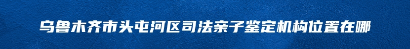 乌鲁木齐市头屯河区司法亲子鉴定机构位置在哪