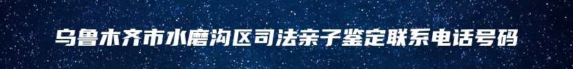 乌鲁木齐市水磨沟区司法亲子鉴定联系电话号码