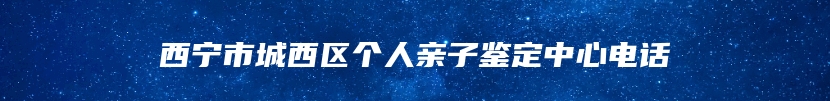 西宁市城西区个人亲子鉴定中心电话